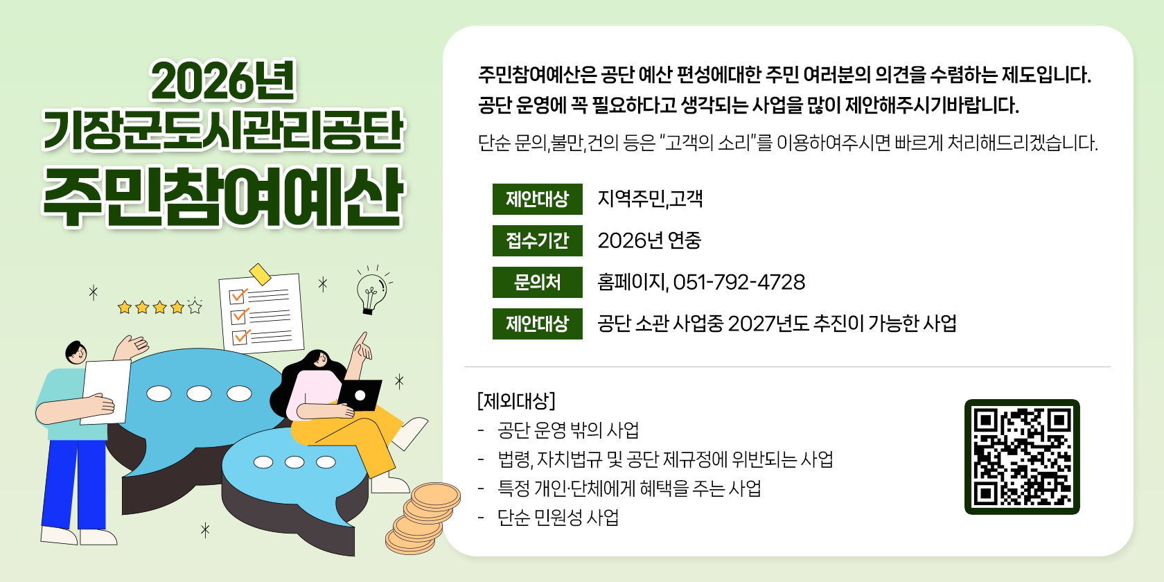 2026년 기장군도시관리공단 주민참여예산 주민참여예산은 공단 예산 편성에 대한 주민여러분의 의견을 수렴하는 제도입니다. 공단 운영에 꼭 필요하다고 생각되는 사업을 많이 제안해주시기 바랍니다. 단순 문의, 불만, 건의 등은 고객의 소리 를 이용해주시면 빠르게 처리해드리겠습니다. 제안대상 지역주민, 고객 접수기간 2025년 연중 문의처 홈페이지, 051-792-4728 제안대상 공단 소관 사업중 2026년도 추진이 가능한 사업 제외대상 공단 운영 밖의 사업 법령, 자치법규 및 공단 제규정에 위반되는 사업, 특정 개인 및 단체에게 혜택을 주는 사업 단순 민원성 사업 qr코드(주소:https://goodsurveyor.co.kr/survey?hashed=U1ZZX0lEWD0yNDYzMyZUTF9JRFg9MTgzMjImcGFnZT1zdGFydA==)